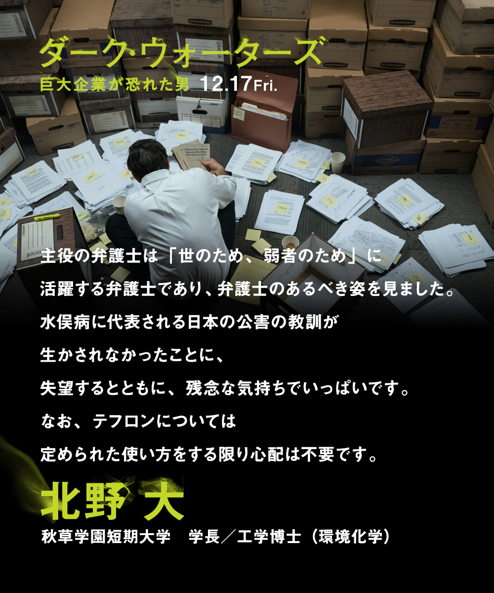 主役の弁護士は「世のため、弱者のため」に活躍する弁護士であり、弁護士のあるべき姿を見ました。水俣病に代表される日本の公害の教訓が生かされなかったことに、失望するとともに、残念な気持ちでいっぱいです。なお、テフロンについては定められた使い方をする限り心配は不要です。　北野 大（秋草学園短期大学　学長／工学博士（環境化学））