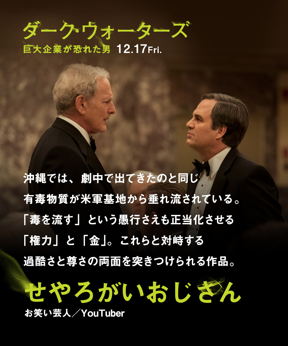 沖縄では、劇中で出てきたのと同じ有毒物質が米軍基地から垂れ流されている。「毒を流す」という愚行さえも正当化させる「権力」と「金」。これらと対峙する過酷さと尊さの両面を突きつけられる作品。　せやろがいおじさん（お笑い芸人／YouTuber）