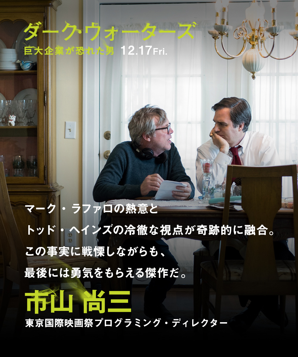 マーク・ラファロの熱意とトッド・ヘインズの冷徹な視点が奇跡的に融合。この事実に戦慄しながらも、最後には勇気をもらえる傑作だ。　市山 尚三（東京国際映画祭プログラミング・ディレクター）