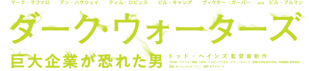 マーク・ラファロ　アン・ハサウェイ　ティム・ロビンス　ビル・キャンプ　ヴィクター・ガーバー 　and　ビル・プルマン 映画『ダーク・ウォーターズ 巨大企業が恐れた男』公式サイト 監督：トッド・ヘインズ